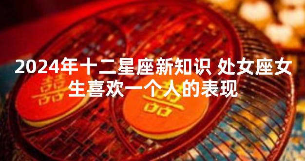 2024年十二星座新知识 处女座女生喜欢一个人的表现